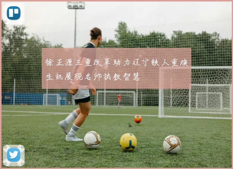 徐正源三重改革助力辽宁铁人重焕生机展现名帅执教智慧