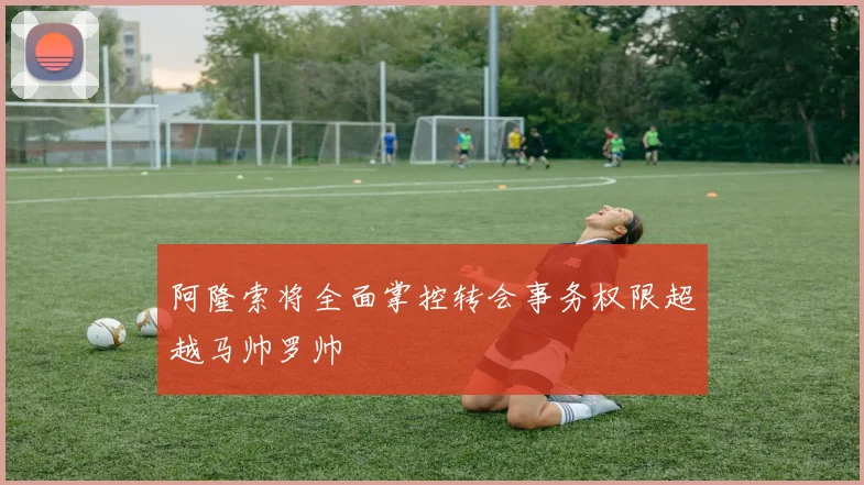 阿隆索将全面掌控转会事务权限超越马帅罗帅
