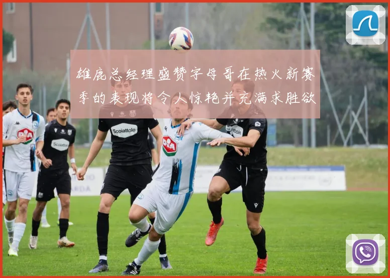 雄鹿总经理盛赞字母哥在热火新赛季的表现将令人惊艳并充满求胜欲