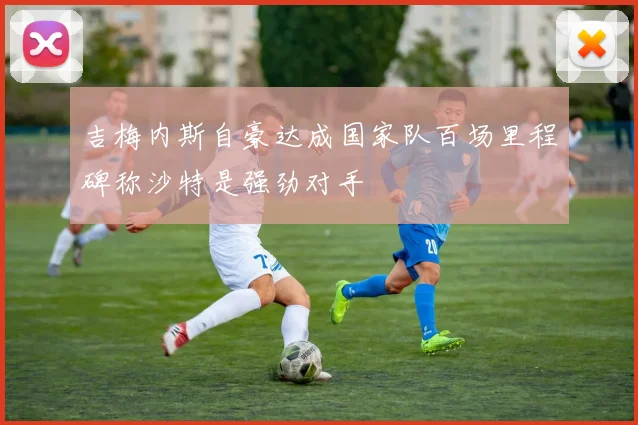 吉梅内斯自豪达成国家队百场里程碑称沙特是强劲对手