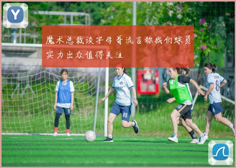 魔术总裁谈字母哥流言称我们球员实力出众值得关注
