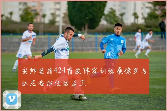 安帅坚持424首发阵容训练桑德罗与达尼洛担任边后卫