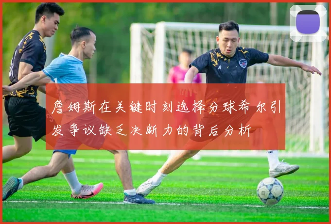 詹姆斯在关键时刻选择分球希尔引发争议缺乏决断力的背后分析