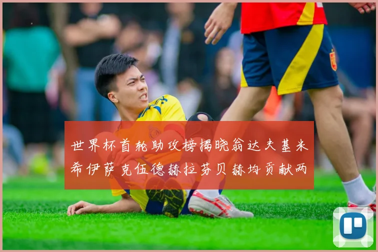 世界杯首轮助攻榜揭晓翁达夫基米希伊萨克伍德赫拉芬贝赫均贡献两次助攻