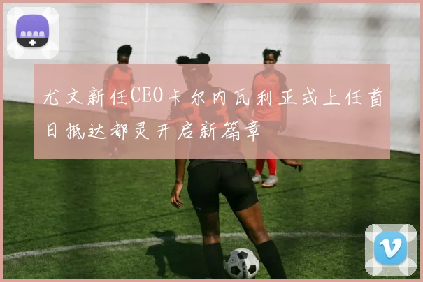 尤文新任CEO卡尔内瓦利正式上任首日抵达都灵开启新篇章