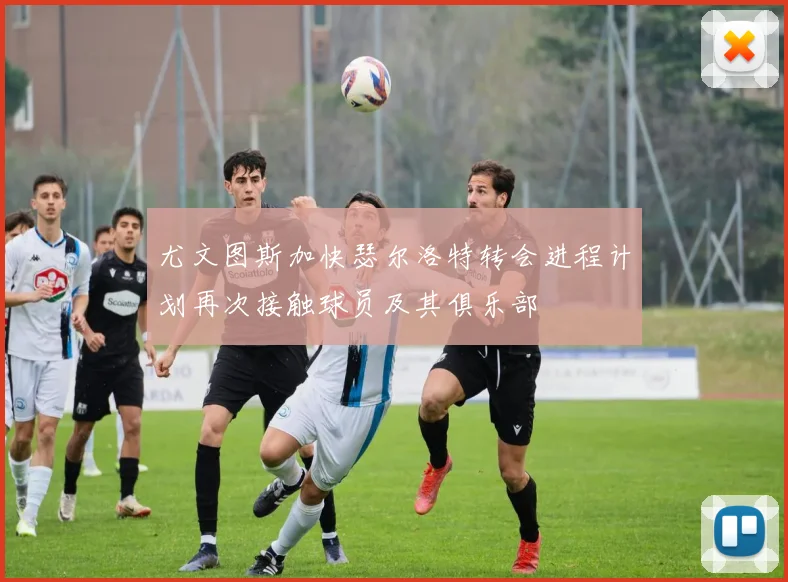 尤文图斯加快瑟尔洛特转会进程计划再次接触球员及其俱乐部