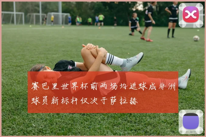 赛巴里世界杯前两场均进球成非洲球员新标杆仅次于萨拉赫