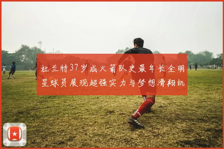 杜兰特37岁成火箭队史最年长全明星球员展现超强实力与梦想滑翔机般飞翔
