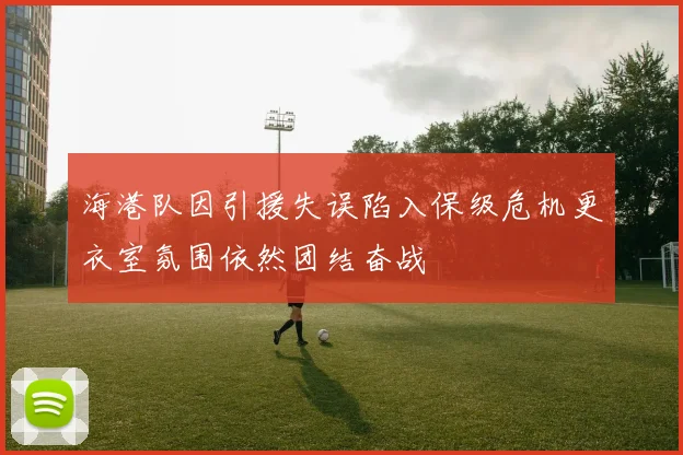 海港队因引援失误陷入保级危机更衣室氛围依然团结奋战