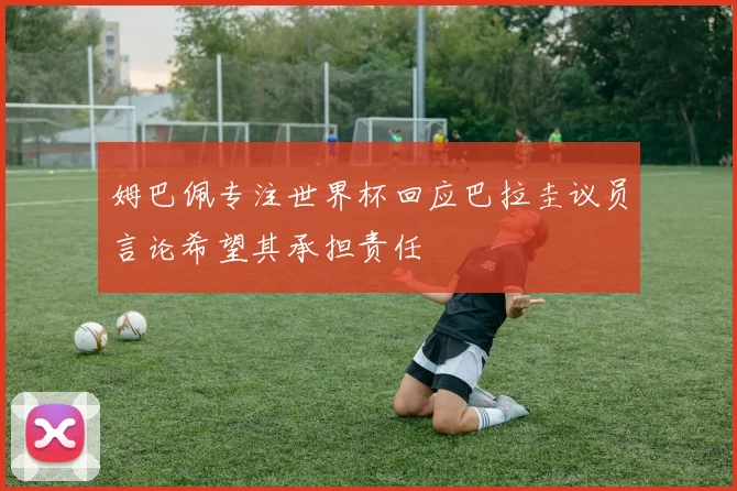 姆巴佩专注世界杯回应巴拉圭议员言论希望其承担责任