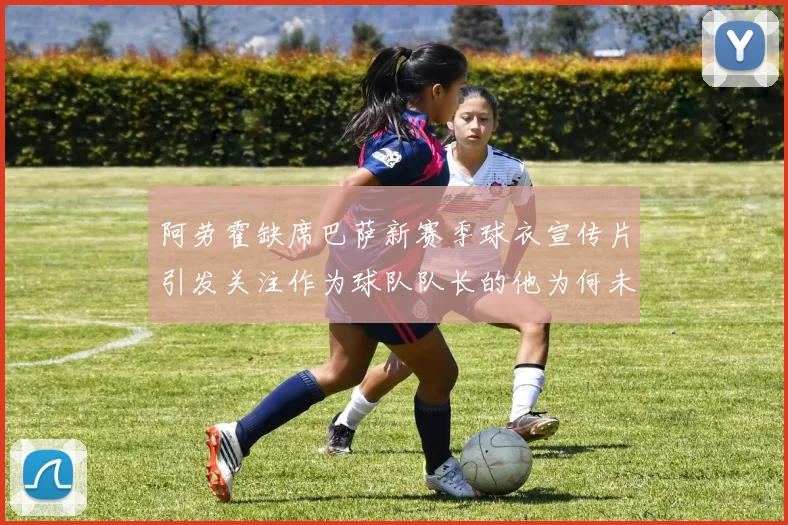 阿劳霍缺席巴萨新赛季球衣宣传片引发关注作为球队队长的他为何未现身