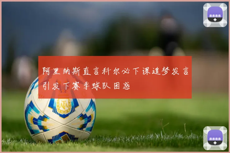 阿里纳斯直言科尔必下课追梦发言引发下赛季球队困惑