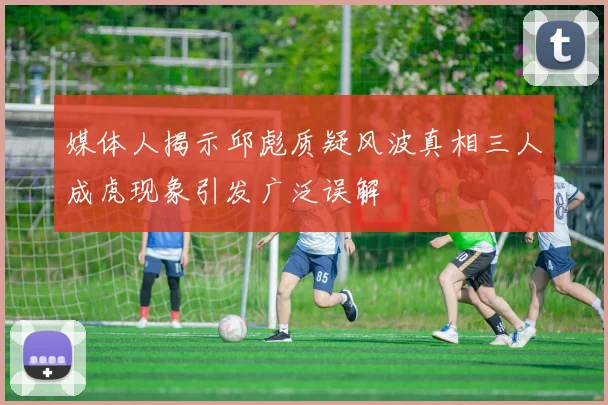 媒体人揭示邱彪质疑风波真相三人成虎现象引发广泛误解