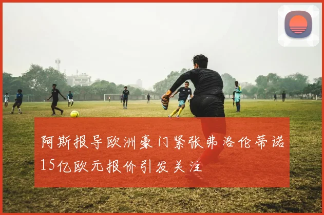 阿斯报导欧洲豪门紧张弗洛伦蒂诺15亿欧元报价引发关注