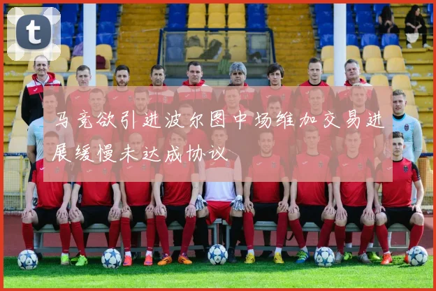 马竞欲引进波尔图中场维加交易进展缓慢未达成协议