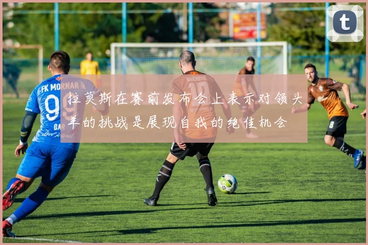 拉莫斯在赛前发布会上表示对领头羊的挑战是展现自我的绝佳机会