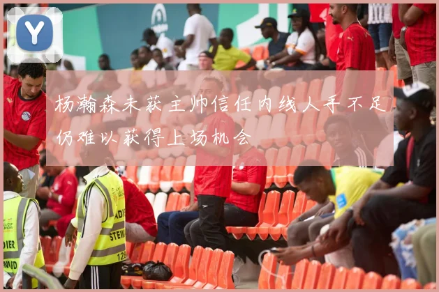 杨瀚森未获主帅信任内线人手不足仍难以获得上场机会