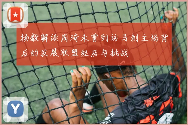 杨毅解读周琦未曾到访马刺主场背后的发展联盟经历与挑战