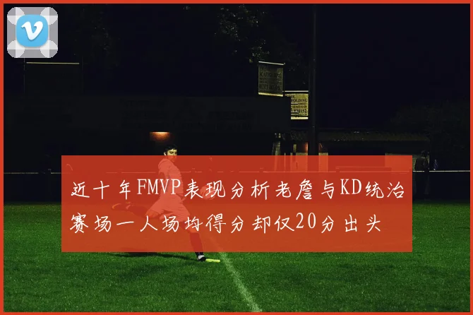 近十年FMVP表现分析老詹与KD统治赛场一人场均得分却仅20分出头
