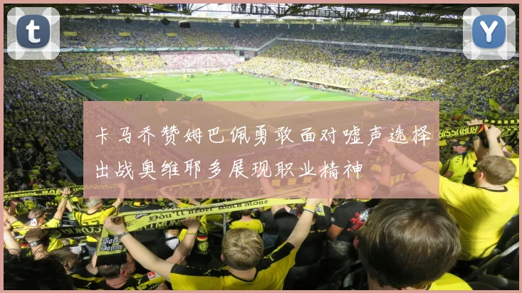 卡马乔赞姆巴佩勇敢面对嘘声选择出战奥维耶多展现职业精神