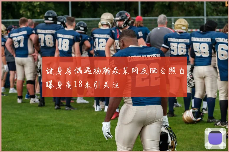 健身房偶遇杨瀚森某网友晒合照自曝身高18米引关注
