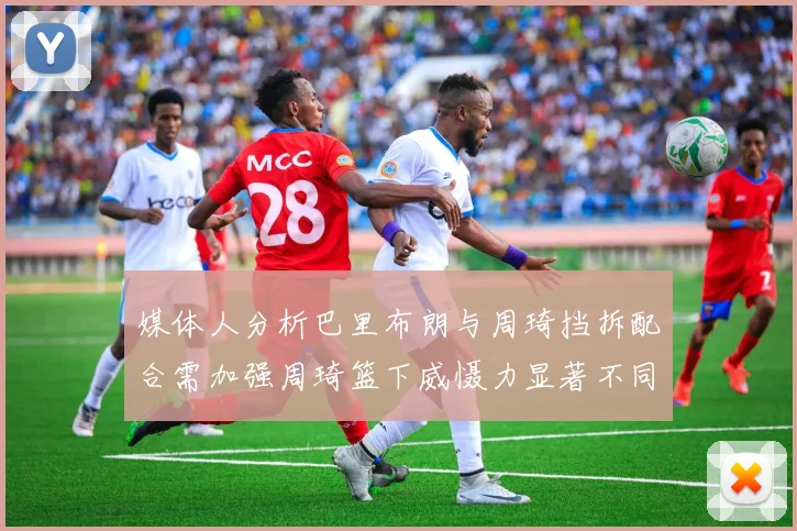 媒体人分析巴里布朗与周琦挡拆配合需加强周琦篮下威慑力显著不同于大秋