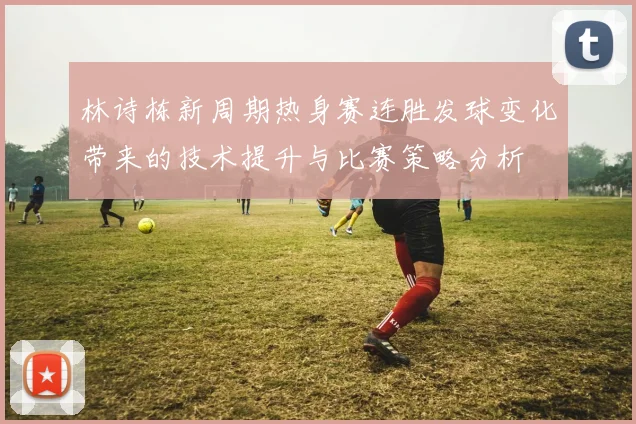 林诗栋新周期热身赛连胜发球变化带来的技术提升与比赛策略分析